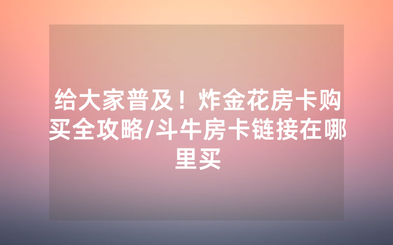 给大家普及！炸金花房卡购买全攻略/斗牛房卡链接在哪里买