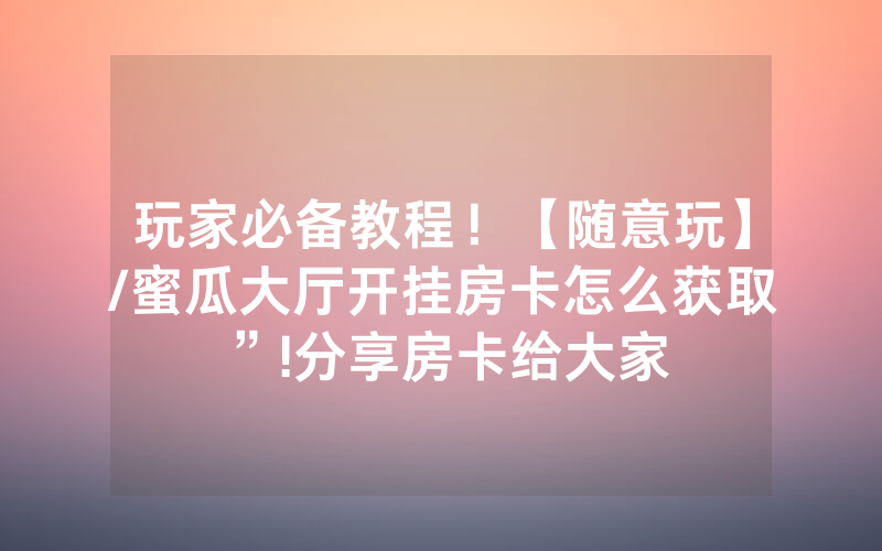 玩家必备教程！【随意玩】/蜜瓜大厅开挂房卡怎么获取”!分享房卡给大家