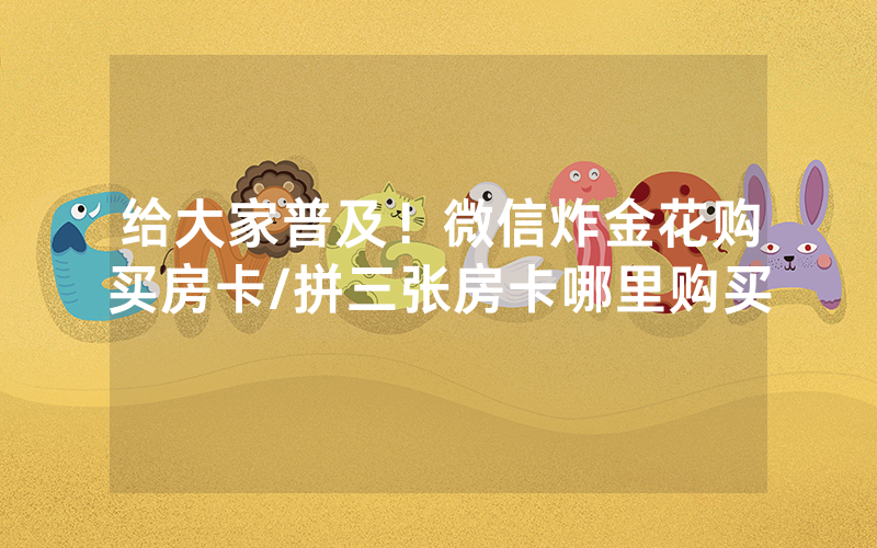给大家普及！微信炸金花购买房卡/拼三张房卡哪里购买