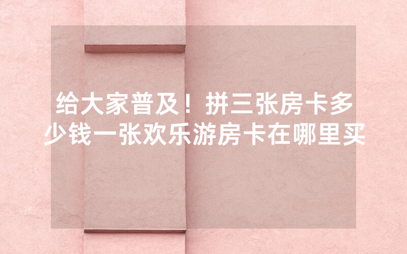 给大家普及！拼三张房卡多少钱一张欢乐游房卡在哪里买