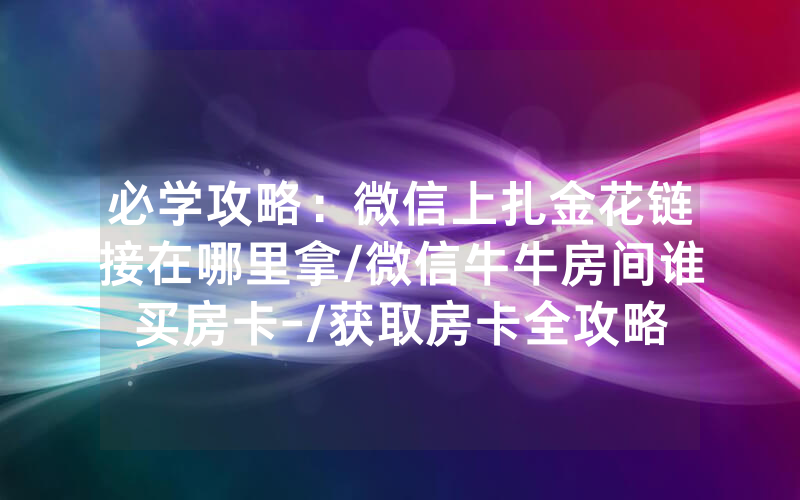 必学攻略：微信上扎金花链接在哪里拿/微信牛牛房间谁买房卡-/获取房卡全攻略