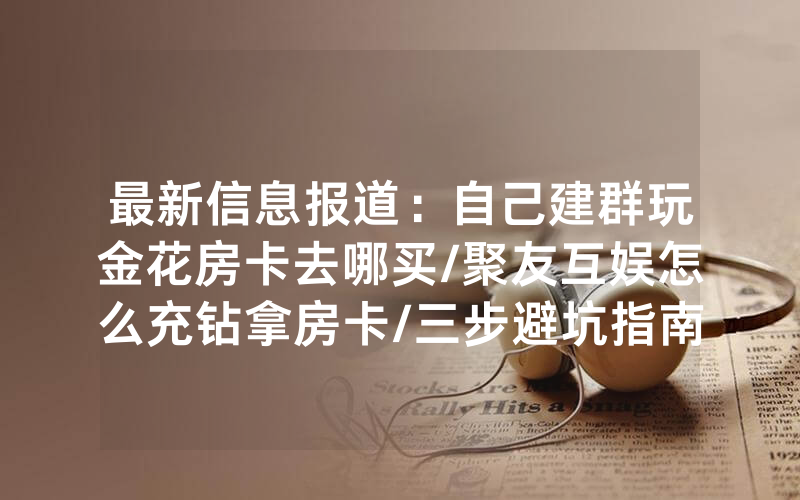 最新信息报道：自己建群玩金花房卡去哪买/聚友互娱怎么充钻拿房卡/三步避坑指南
