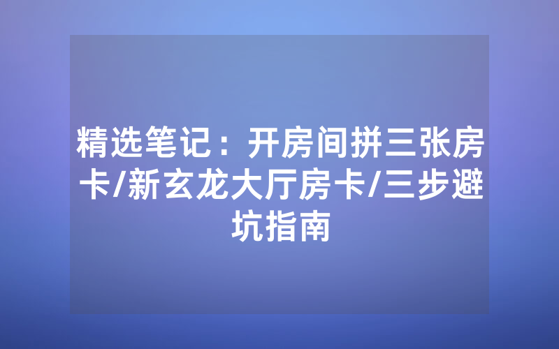 精选笔记：开房间拼三张房卡/新玄龙大厅房卡/三步避坑指南