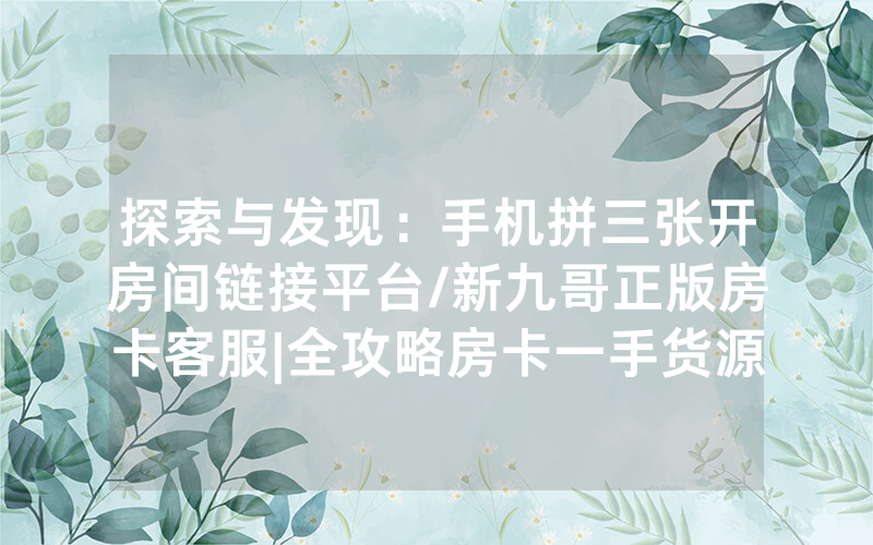 探索与发现：手机拼三张开房间链接平台/新九哥正版房卡客服|全攻略房卡一手货源