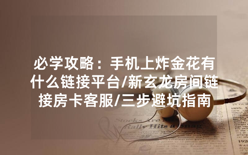 必学攻略：手机上炸金花有什么链接平台/新玄龙房间链接房卡客服/三步避坑指南