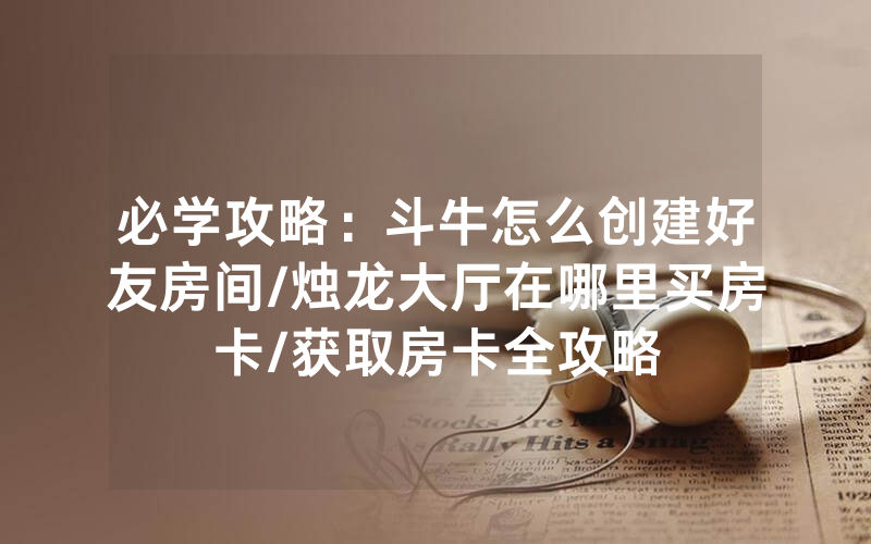 必学攻略：斗牛怎么创建好友房间/烛龙大厅在哪里买房卡/获取房卡全攻略