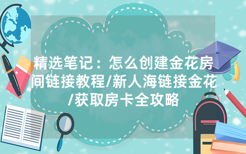 精选笔记：怎么创建金花房间链接教程/新人海链接金花/获取房卡全攻略