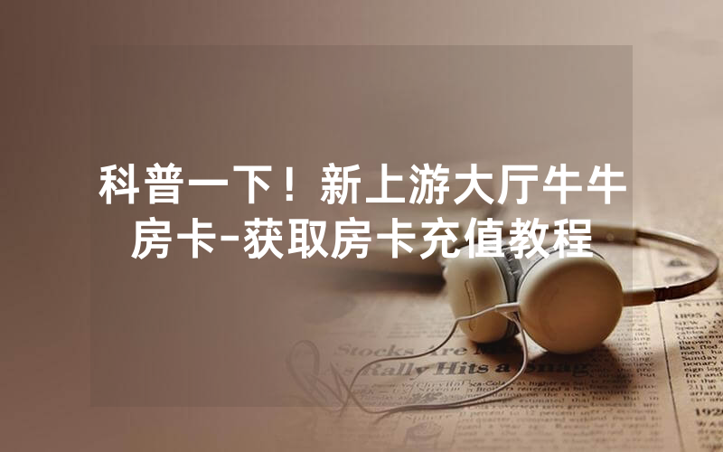 科普一下！新上游大厅牛牛房卡-获取房卡充值教程