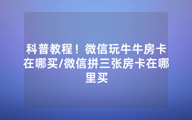 科普教程！微信玩牛牛房卡在哪买/微信拼三张房卡在哪里买