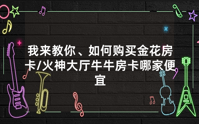 我来教你、如何购买金花房卡/火神大厅牛牛房卡哪家便宜