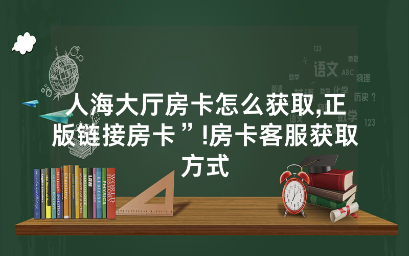 人海大厅房卡怎么获取,正版链接房卡”!房卡客服获取方式
