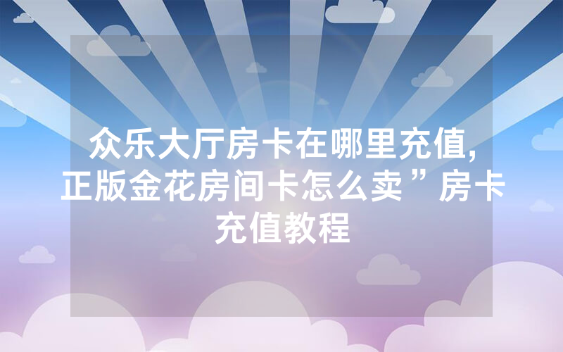 众乐大厅房卡在哪里充值,正版金花房间卡怎么卖”房卡充值教程