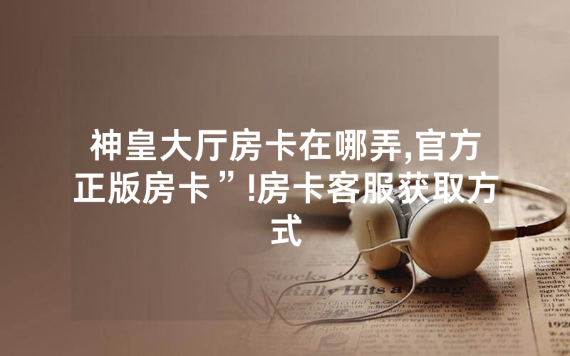神皇大厅房卡在哪弄,官方正版房卡”!房卡客服获取方式