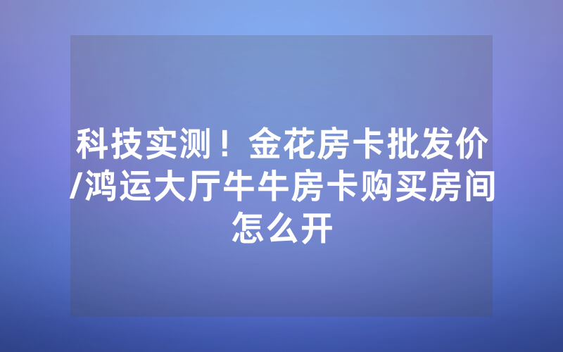 科技实测！金花房卡批发价/鸿运大厅牛牛房卡购买房间怎么开