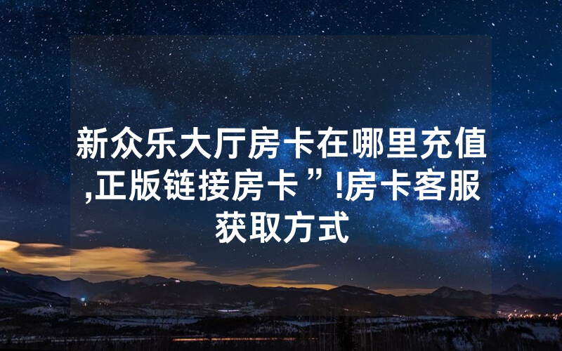 新众乐大厅房卡在哪里充值,正版链接房卡”!房卡客服获取方式