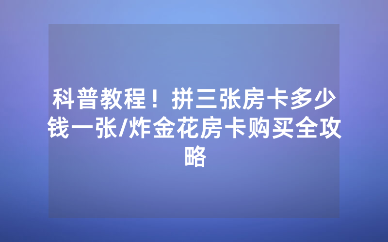 科普教程！拼三张房卡多少钱一张/炸金花房卡购买全攻略