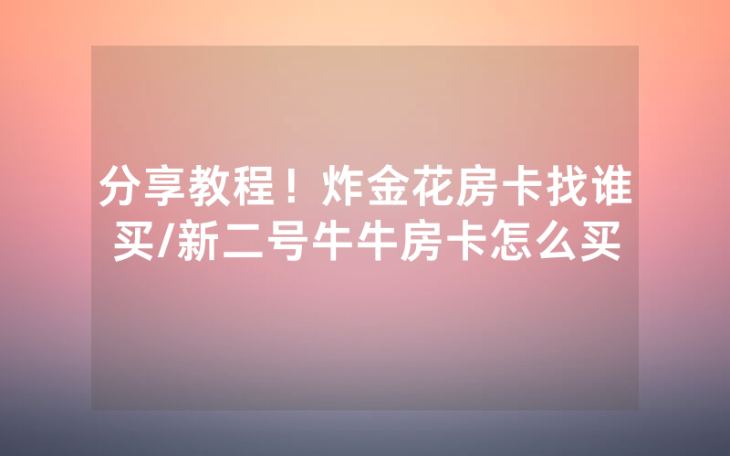 分享教程！炸金花房卡找谁买/新二号牛牛房卡怎么买