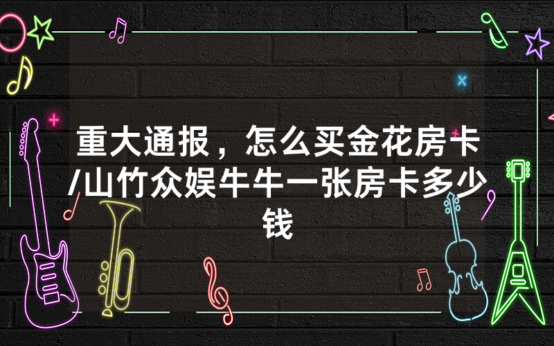 重大通报，怎么买金花房卡/山竹众娱牛牛一张房卡多少钱