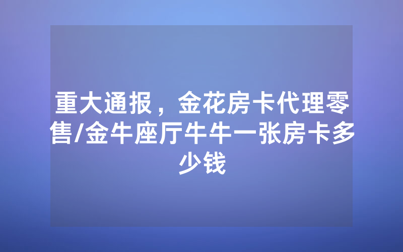 重大通报，金花房卡代理零售/金牛座厅牛牛一张房卡多少钱
