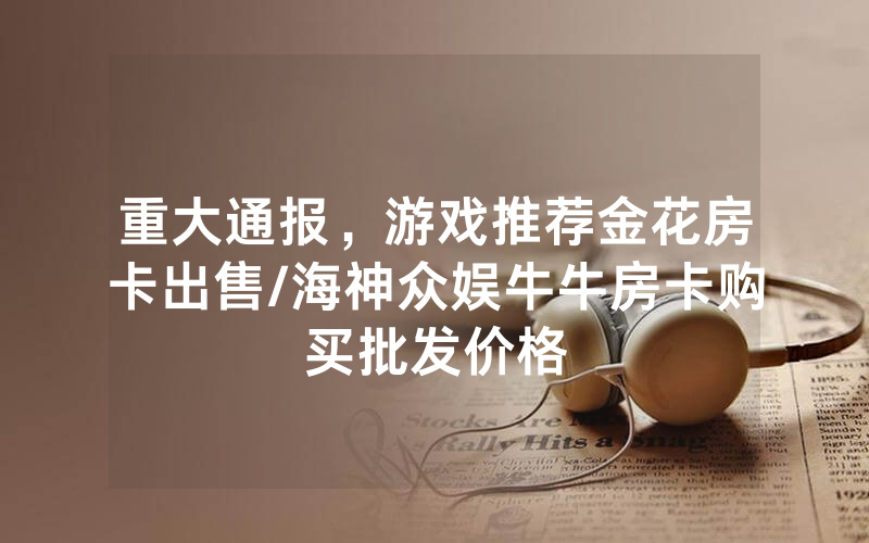 重大通报，游戏推荐金花房卡出售/海神众娱牛牛房卡购买批发价格
