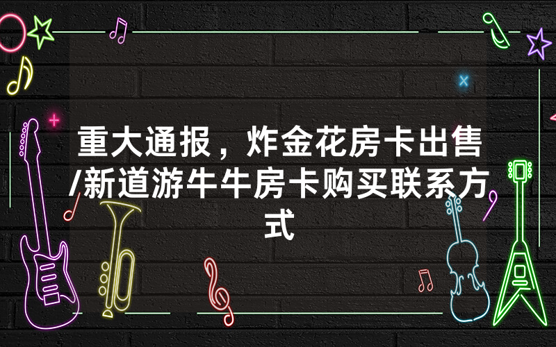 重大通报，炸金花房卡出售/新道游牛牛房卡购买联系方式