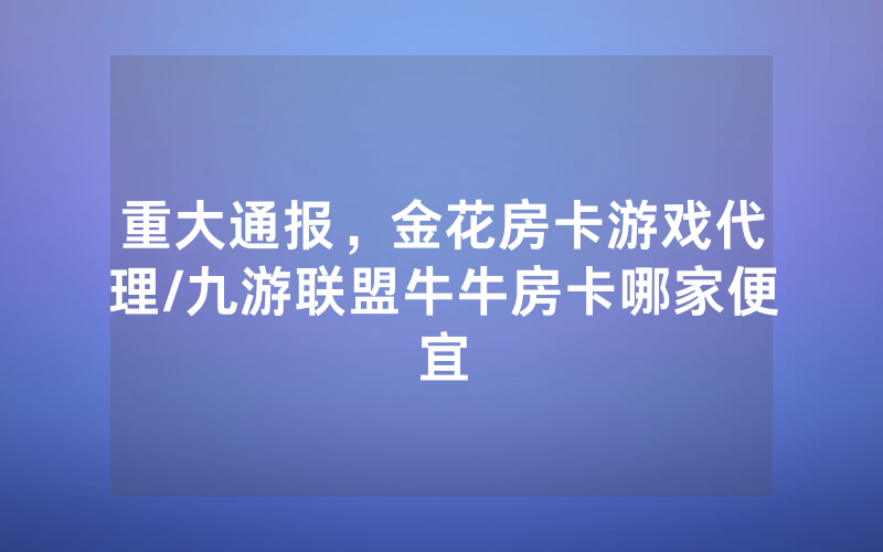 重大通报，金花房卡游戏代理/九游联盟牛牛房卡哪家便宜