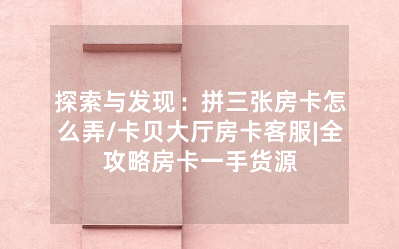 探索与发现：拼三张房卡怎么弄/卡贝大厅房卡客服|全攻略房卡一手货源