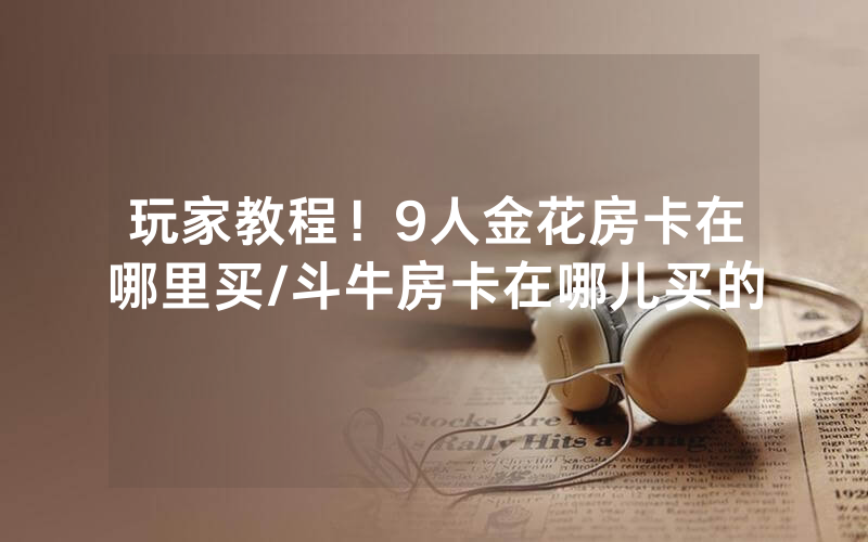 玩家教程！9人金花房卡在哪里买/斗牛房卡在哪儿买的