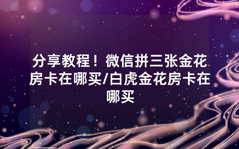 分享教程！微信拼三张金花房卡在哪买/白虎金花房卡在哪买
