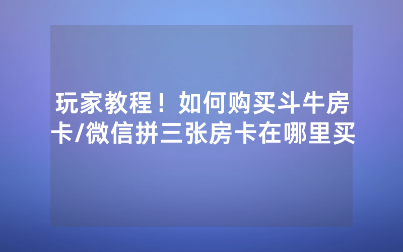 玩家教程！如何购买斗牛房卡/微信拼三张房卡在哪里买