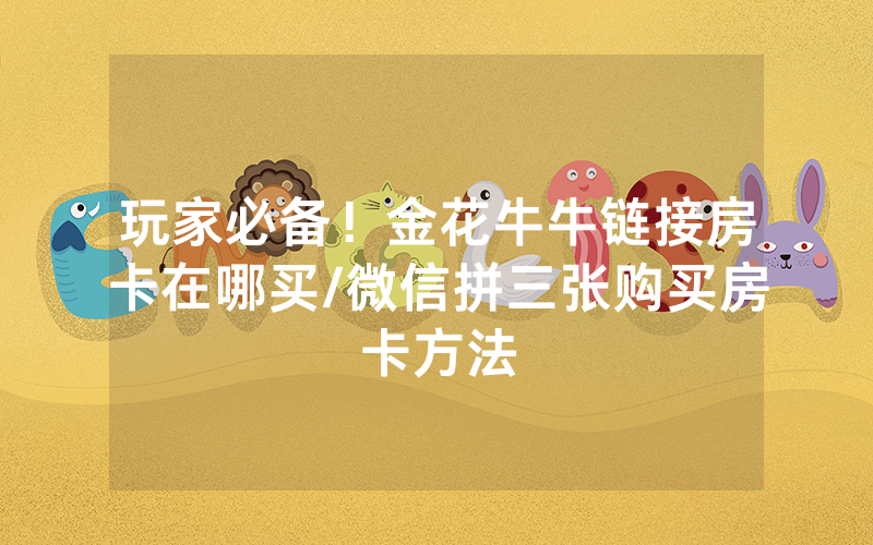 玩家必备!金花牛牛链接房卡在哪买/微信拼三张购买房卡方法
