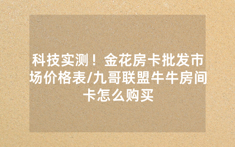 科技实测！金花房卡批发市场价格表/九哥联盟牛牛房间卡怎么购买