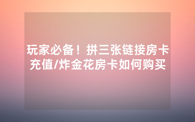 玩家必备！拼三张链接房卡充值/炸金花房卡如何购买