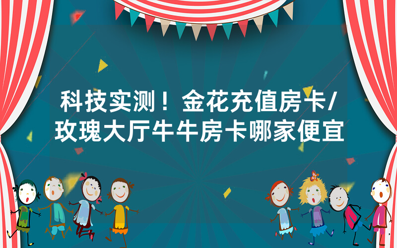 科技实测！金花充值房卡/玫瑰大厅牛牛房卡哪家便宜