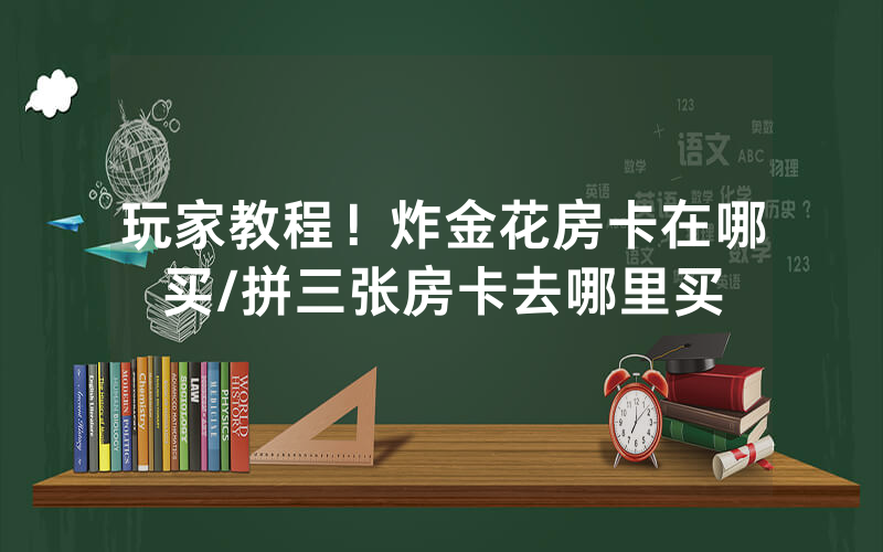 玩家教程！炸金花房卡在哪买/拼三张房卡去哪里买