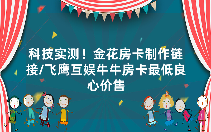 科技实测！金花房卡制作链接/飞鹰互娱牛牛房卡最低良心价售