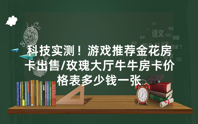科技实测！游戏推荐金花房卡出售/玫瑰大厅牛牛房卡价格表多少钱一张