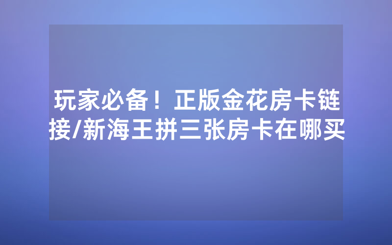 玩家必备！正版金花房卡链接/新海王拼三张房卡在哪买