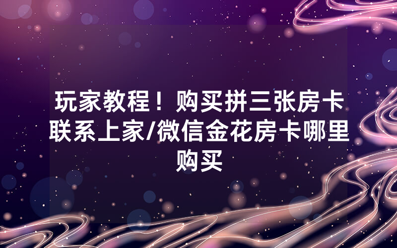 玩家教程！购买拼三张房卡联系上家/微信金花房卡哪里购买