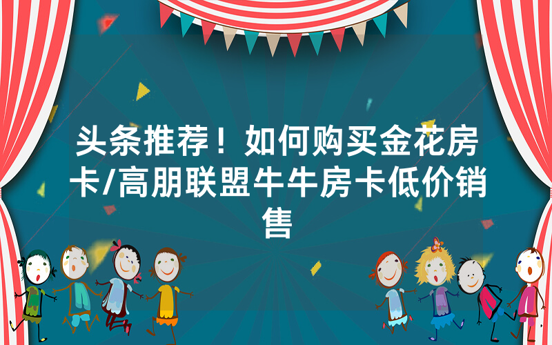 头条推荐！如何购买金花房卡/高朋联盟牛牛房卡低价销售