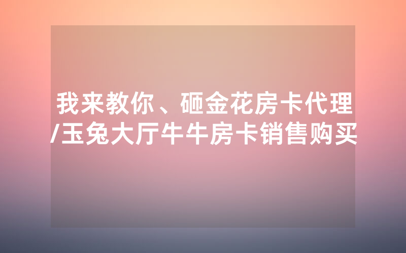 我来教你、砸金花房卡代理/玉兔大厅牛牛房卡销售购买