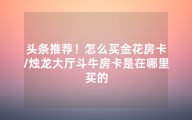头条推荐！怎么买金花房卡/烛龙大厅斗牛房卡是在哪里买的