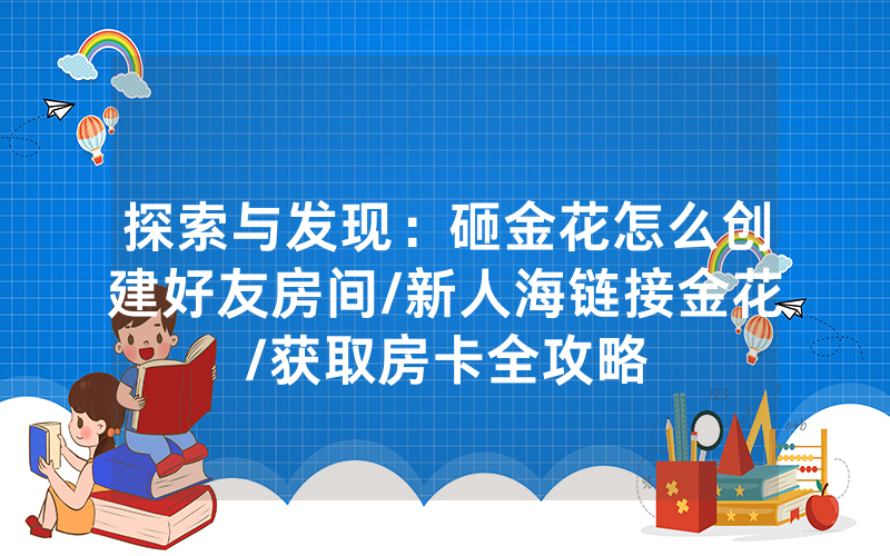 探索与发现：砸金花怎么创建好友房间/新人海链接金花/获取房卡全攻略