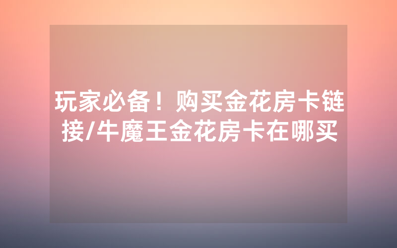玩家必备！购买金花房卡链接/牛魔王金花房卡在哪买