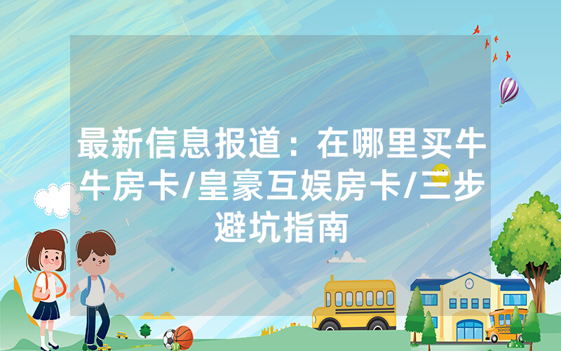 最新信息报道：在哪里买牛牛房卡/皇豪互娱房卡/三步避坑指南