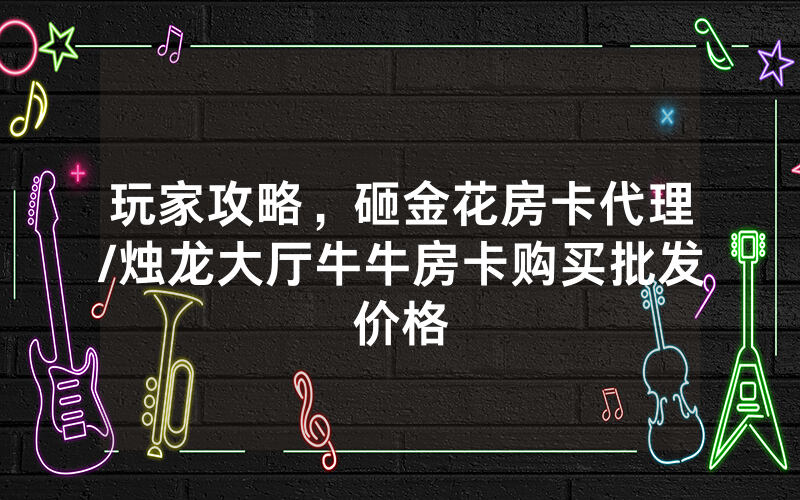 玩家攻略，砸金花房卡代理/烛龙大厅牛牛房卡购买批发价格