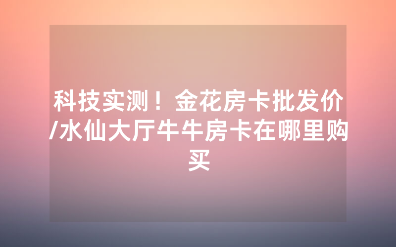 科技实测！金花房卡批发价/水仙大厅牛牛房卡在哪里购买