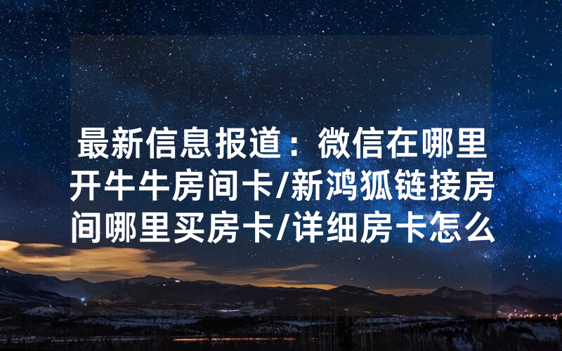最新信息报道：微信在哪里开牛牛房间卡/新鸿狐链接房间哪里买房卡/详细房卡怎么买教程