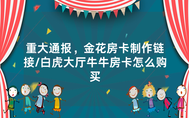 重大通报，金花房卡制作链接/白虎大厅牛牛房卡怎么购买