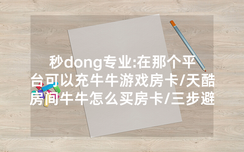 秒dong专业:在那个平台可以充牛牛游戏房卡/天酷房间牛牛怎么买房卡/三步避坑指南